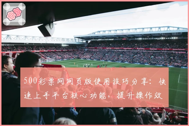 500彩票网网页版使用技巧分享：快速上手平台核心功能，提升操作效率