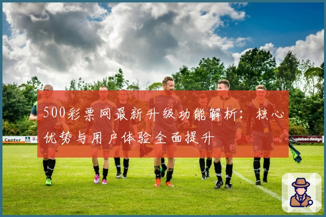 500彩票网最新升级功能解析：核心优势与用户体验全面提升
