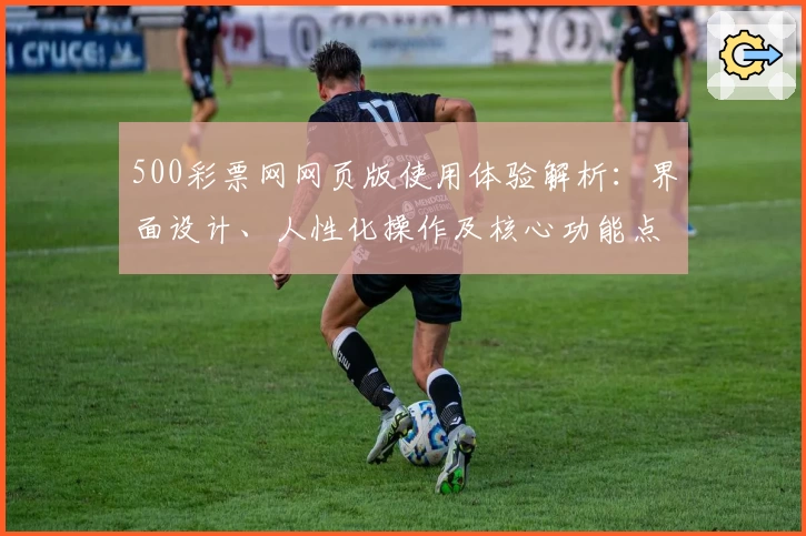 500彩票网网页版使用体验解析:界面设计、人性化操作及核心功能点评