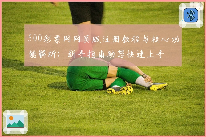 500彩票网网页版注册教程与核心功能解析：新手指南助您快速上手