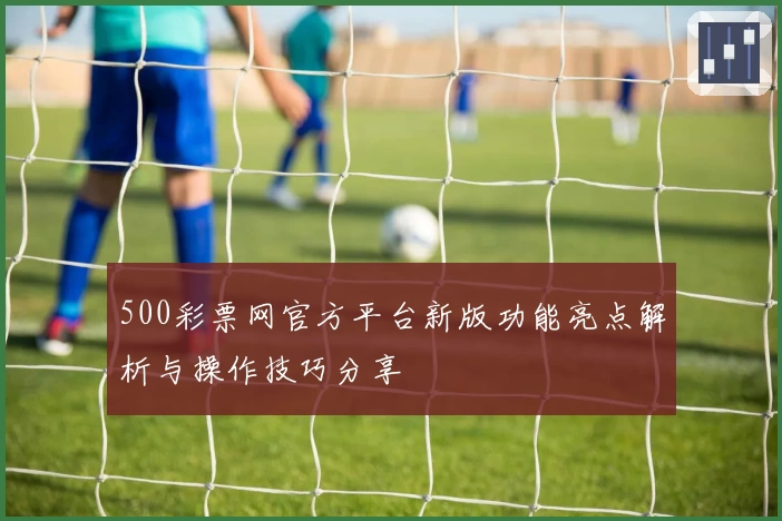 500彩票网官方平台新版功能亮点解析与操作技巧分享
