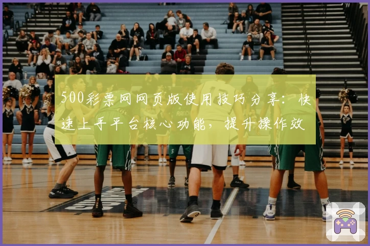 500彩票网网页版使用技巧分享:快速上手平台核心功能,提升操作效率