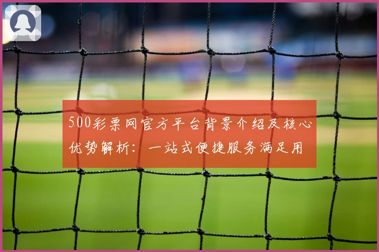 500彩票网官方平台背景介绍及核心优势解析：一站式便捷服务满足用户需求
